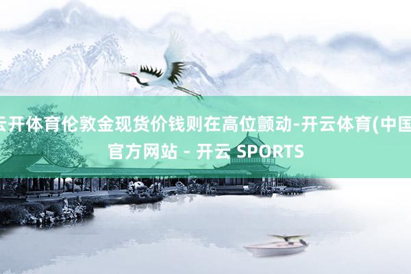 云开体育伦敦金现货价钱则在高位颤动-开云体育(中国)官方网站 - 开云 SPORTS