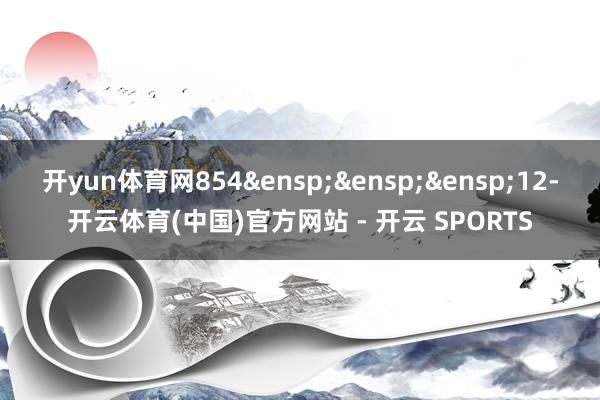 开yun体育网854&ensp;&ensp;&ensp;12-开云体育(中国)官方网站 - 开云 SPORTS