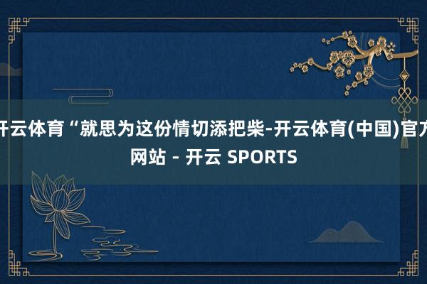 开云体育“就思为这份情切添把柴-开云体育(中国)官方网站 - 开云 SPORTS