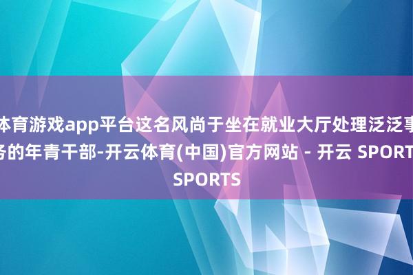 体育游戏app平台这名风尚于坐在就业大厅处理泛泛事务的年青干部-开云体育(中国)官方网站 - 开云 SPORTS