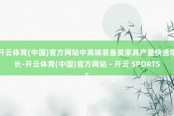 开云体育(中国)官方网站中高端装备类家具产量快速增长-开云体育(中国)官方网站 - 开云 SPORTS