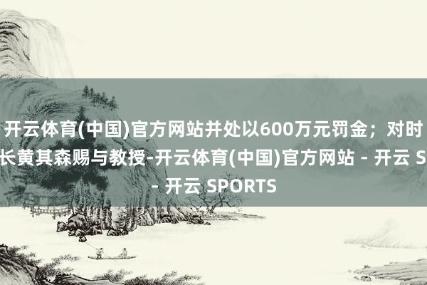 开云体育(中国)官方网站并处以600万元罚金；对时任董事长黄其森赐与教授-开云体育(中国)官方网站 - 开云 SPORTS