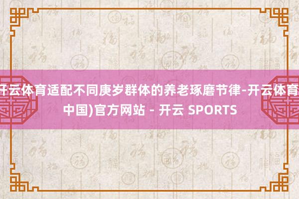 开云体育适配不同庚岁群体的养老琢磨节律-开云体育(中国)官方网站 - 开云 SPORTS