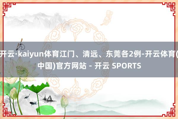 开云·kaiyun体育江门、清远、东莞各2例-开云体育(中国)官方网站 - 开云 SPORTS