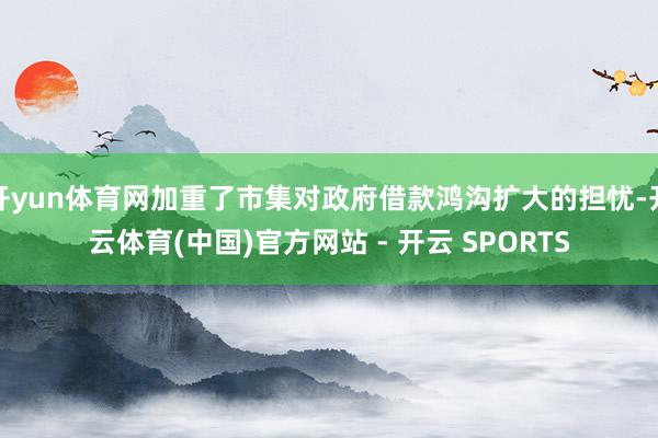 开yun体育网加重了市集对政府借款鸿沟扩大的担忧-开云体育(中国)官方网站 - 开云 SPORTS