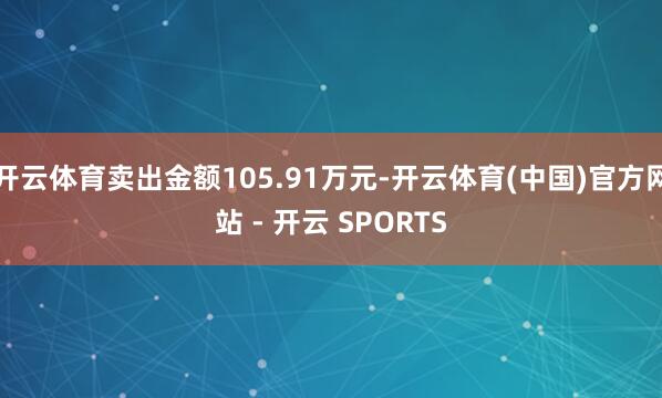 开云体育卖出金额105.91万元-开云体育(中国)官方网站 - 开云 SPORTS