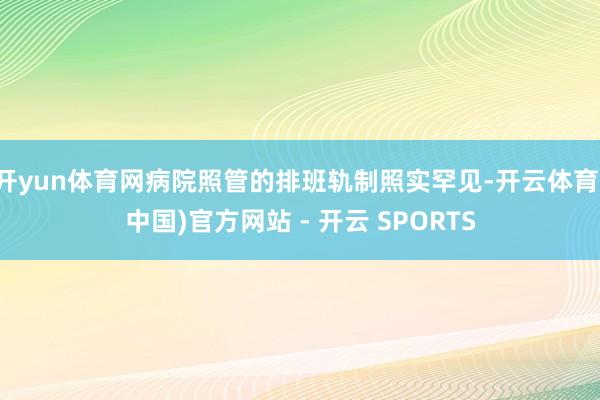 开yun体育网病院照管的排班轨制照实罕见-开云体育(中国)官方网站 - 开云 SPORTS