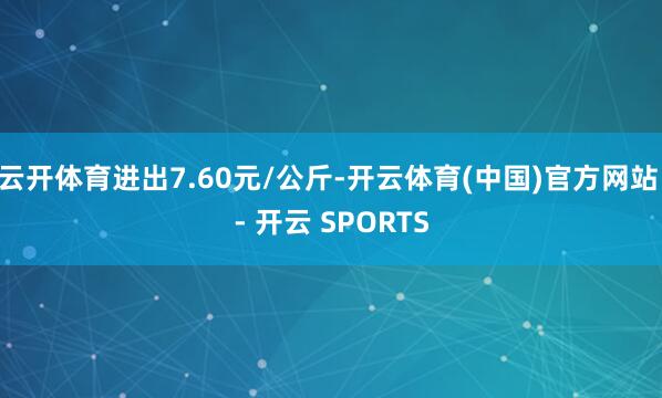 云开体育进出7.60元/公斤-开云体育(中国)官方网站 - 开云 SPORTS