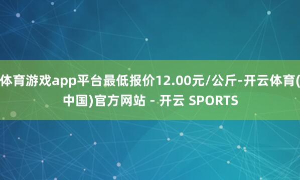 体育游戏app平台最低报价12.00元/公斤-开云体育(中国)官方网站 - 开云 SPORTS