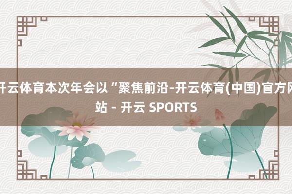 开云体育本次年会以“聚焦前沿-开云体育(中国)官方网站 - 开云 SPORTS