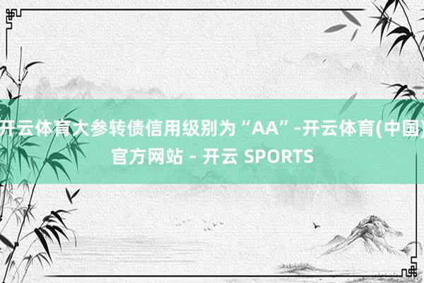 开云体育大参转债信用级别为“AA”-开云体育(中国)官方网站 - 开云 SPORTS