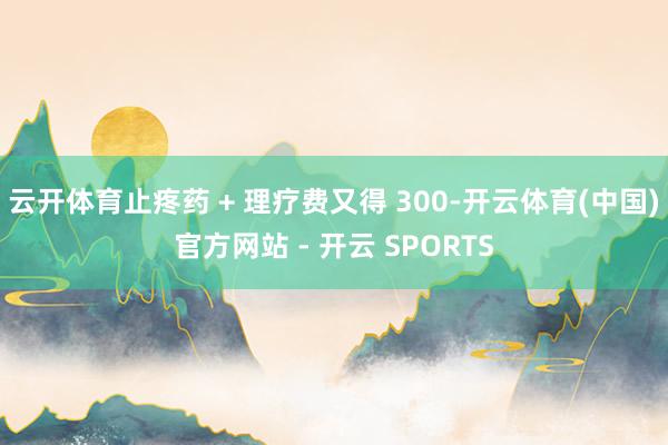 云开体育止疼药 + 理疗费又得 300-开云体育(中国)官方网站 - 开云 SPORTS