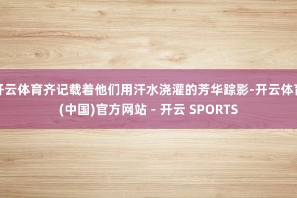 开云体育齐记载着他们用汗水浇灌的芳华踪影-开云体育(中国)官方网站 - 开云 SPORTS