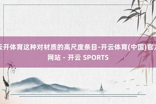 云开体育这种对材质的高尺度条目-开云体育(中国)官方网站 - 开云 SPORTS