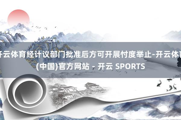 开云体育经计议部门批准后方可开展忖度举止-开云体育(中国)官方网站 - 开云 SPORTS