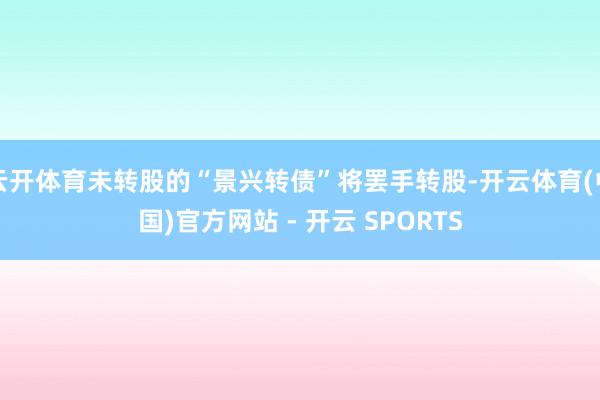 云开体育未转股的“景兴转债”将罢手转股-开云体育(中国)官方网站 - 开云 SPORTS