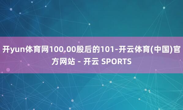 开yun体育网100.00股后的101-开云体育(中国)官方网站 - 开云 SPORTS