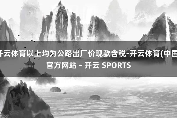 开云体育以上均为公路出厂价现款含税-开云体育(中国)官方网站 - 开云 SPORTS