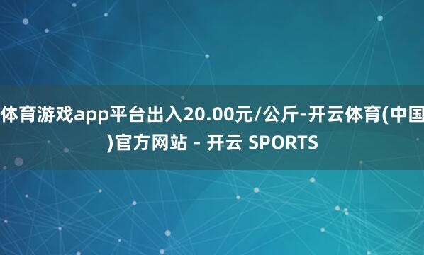 体育游戏app平台出入20.00元/公斤-开云体育(中国)官方网站 - 开云 SPORTS