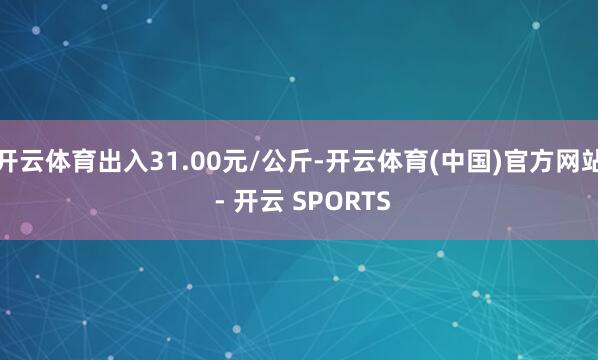 开云体育出入31.00元/公斤-开云体育(中国)官方网站 - 开云 SPORTS