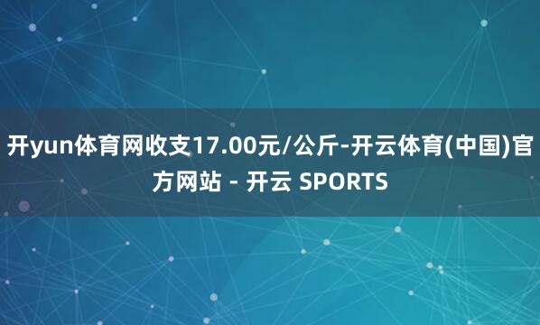 开yun体育网收支17.00元/公斤-开云体育(中国)官方网站 - 开云 SPORTS