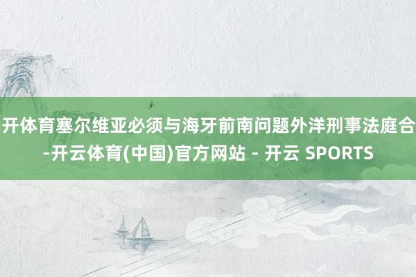 云开体育塞尔维亚必须与海牙前南问题外洋刑事法庭合营-开云体育(中国)官方网站 - 开云 SPORTS