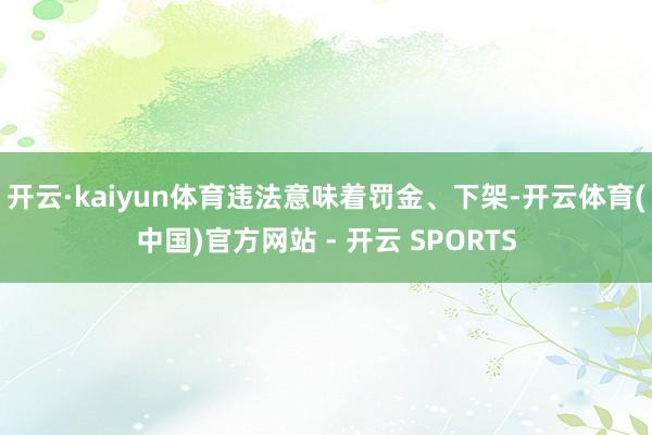 开云·kaiyun体育违法意味着罚金、下架-开云体育(中国)官方网站 - 开云 SPORTS