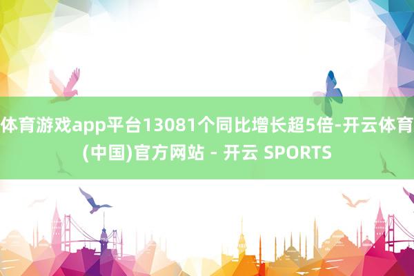 体育游戏app平台13081个同比增长超5倍-开云体育(中国)官方网站 - 开云 SPORTS