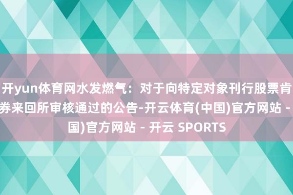 开yun体育网水发燃气：对于向特定对象刊行股票肯求获取上海证券来回所审核通过的公告-开云体育(中国)官方网站 - 开云 SPORTS