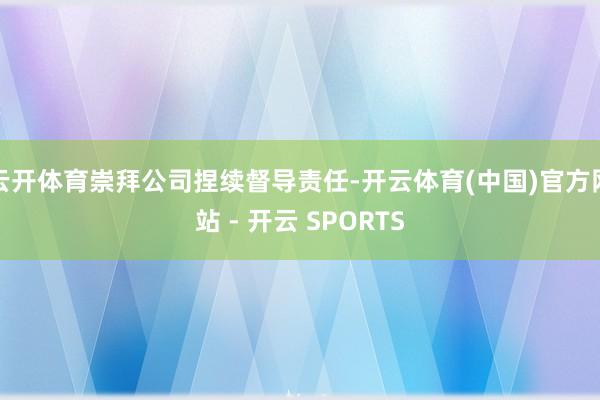 云开体育崇拜公司捏续督导责任-开云体育(中国)官方网站 - 开云 SPORTS