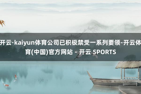 开云·kaiyun体育公司已积极禁受一系列要领-开云体育(中国)官方网站 - 开云 SPORTS