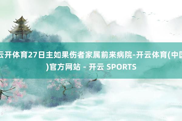 云开体育27日主如果伤者家属前来病院-开云体育(中国)官方网站 - 开云 SPORTS