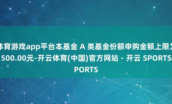 体育游戏app平台本基金 A 类基金份额申购金额上限为500.00元-开云体育(中国)官方网站 - 开云 SPORTS