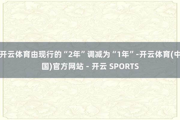 开云体育由现行的“2年”调减为“1年”-开云体育(中国)官方网站 - 开云 SPORTS