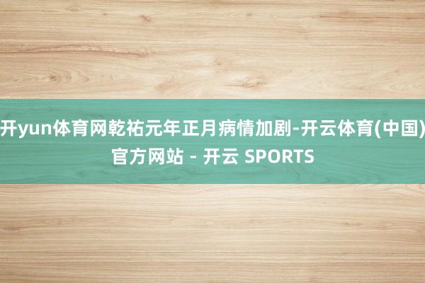 开yun体育网乾祐元年正月病情加剧-开云体育(中国)官方网站 - 开云 SPORTS