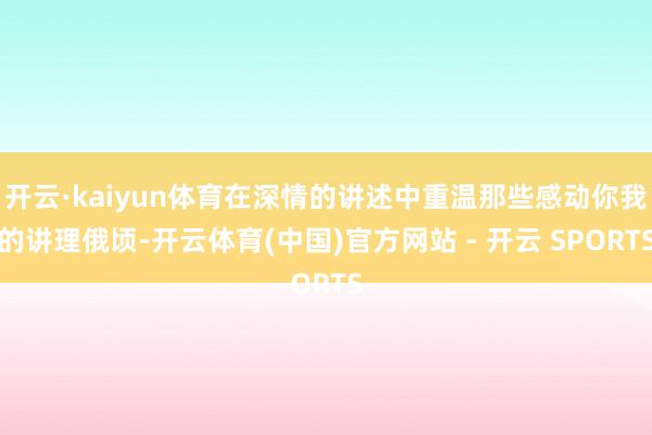 开云·kaiyun体育在深情的讲述中重温那些感动你我的讲理俄顷-开云体育(中国)官方网站 - 开云 SPORTS