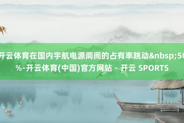 开云体育在国内宇航电源阛阓的占有率跳动&nbsp;50%-开云体育(中国)官方网站 - 开云 SPORTS