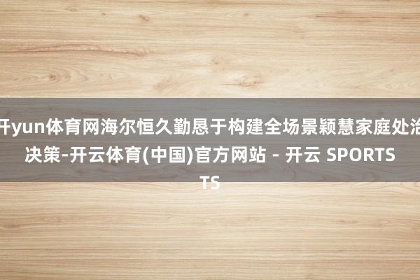 开yun体育网海尔恒久勤恳于构建全场景颖慧家庭处治决策-开云体育(中国)官方网站 - 开云 SPORTS