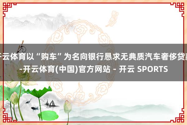 开云体育以“购车”为名向银行恳求无典质汽车奢侈贷款-开云体育(中国)官方网站 - 开云 SPORTS