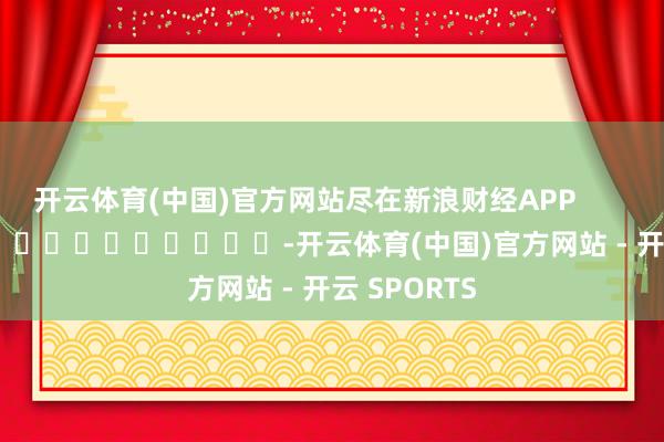 开云体育(中国)官方网站尽在新浪财经APP            													-开云体育(中国)官方网站 - 开云 SPORTS