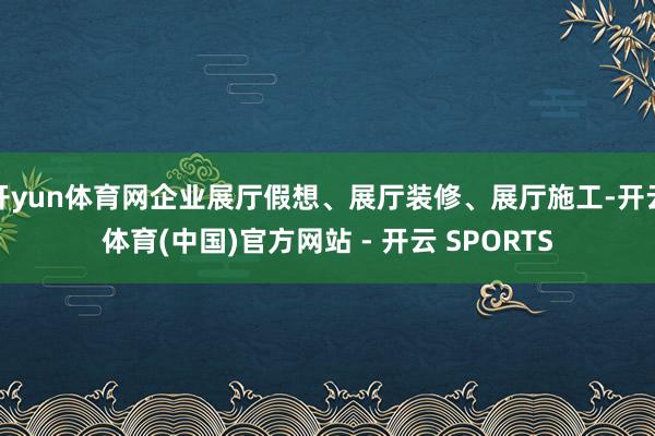 开yun体育网企业展厅假想、展厅装修、展厅施工-开云体育(中国)官方网站 - 开云 SPORTS