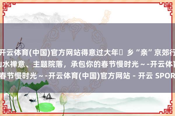 开云体育(中国)官方网站得意过大年・乡“亲”京郊行 | 京郊民宿书籍（二）山水禅意、主题院落，承包你的春节慢时光～-开云体育(中国)官方网站 - 开云 SPORTS