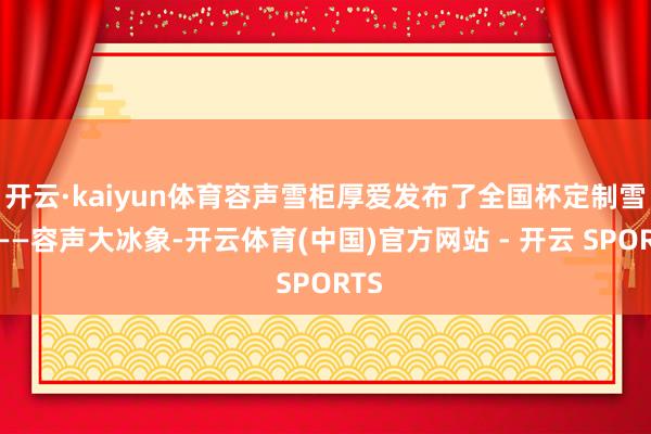 开云·kaiyun体育容声雪柜厚爱发布了全国杯定制雪柜——容声大冰象-开云体育(中国)官方网站 - 开云 SPORTS
